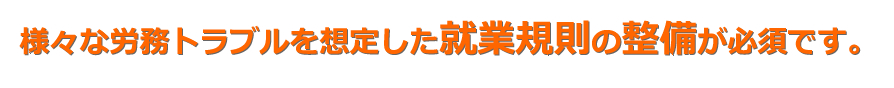 様々な労務トラブルを想定した就業規則の整備が必須です。